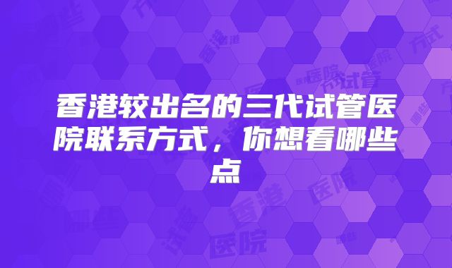 香港较出名的三代试管医院联系方式，你想看哪些点