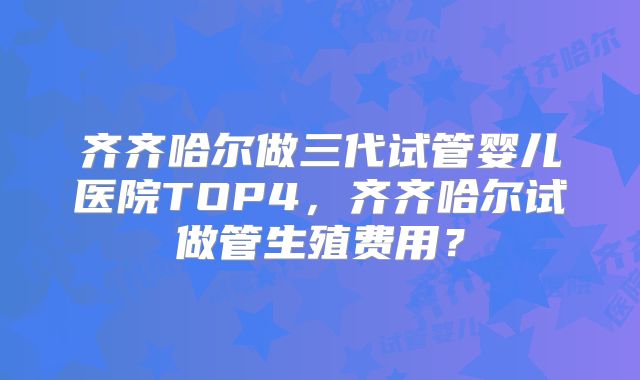 齐齐哈尔做三代试管婴儿医院TOP4，齐齐哈尔试做管生殖费用？