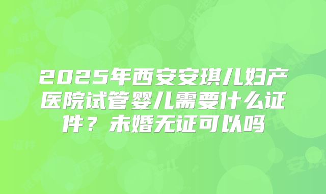 2025年西安安琪儿妇产医院试管婴儿需要什么证件？未婚无证可以吗