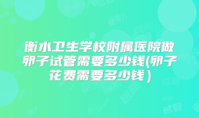 衡水卫生学校附属医院做卵子试管需要多少钱(卵子花费需要多少钱)