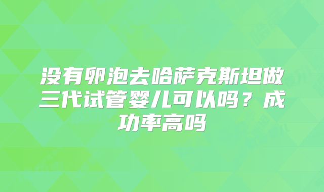 没有卵泡去哈萨克斯坦做三代试管婴儿可以吗?成功率高吗