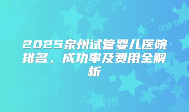 2025泉州试管婴儿医院排名,成功率及费用全解析