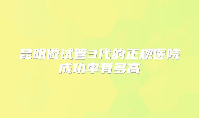昆明做试管3代的正规医院成功率有多高
