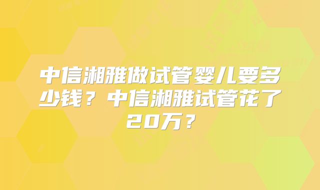 中信湘雅做试管婴儿要多少钱？中信湘雅试管花了20万？