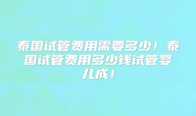泰国试管费用需要多少！泰国试管费用多少钱试管婴儿成！