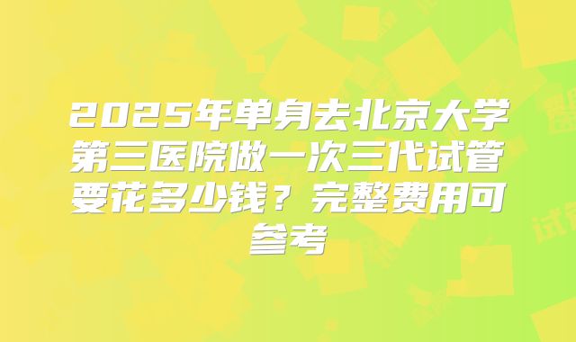 2025年单身去北京大学第三医院做一次三代试管要花多少钱?完整费用可参考