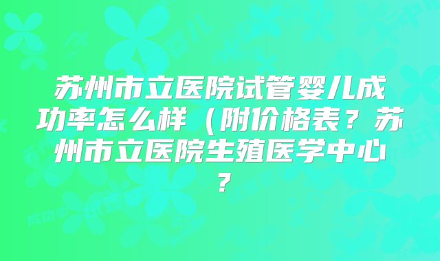苏州市立医院试管婴儿成功率怎么样(附价格表?苏州市立医院生殖医学中心?