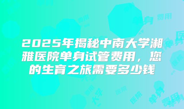 2025年揭秘中南大学湘雅医院单身试管费用,您的生育之旅需要多少钱