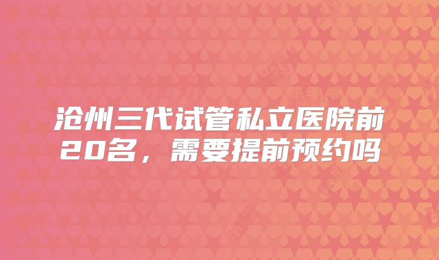 沧州三代试管私立医院前20名,需要提前预约吗