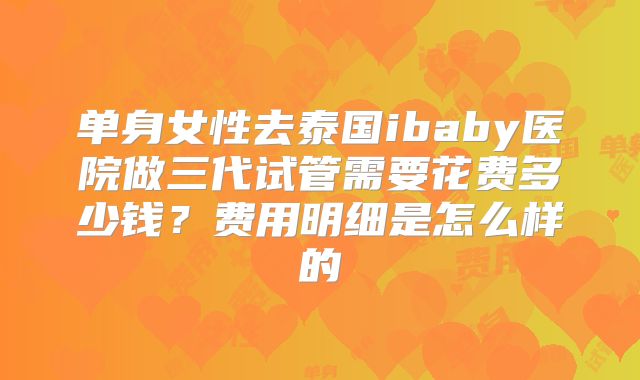 单身女性去泰国ibaby医院做三代试管需要花费多少钱？费用明细是怎么样的