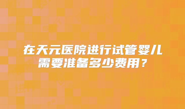 在天元医院进行试管婴儿需要准备多少费用?