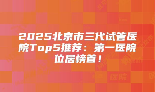2025北京市三代试管医院Top5推荐:第一医院位居榜首!