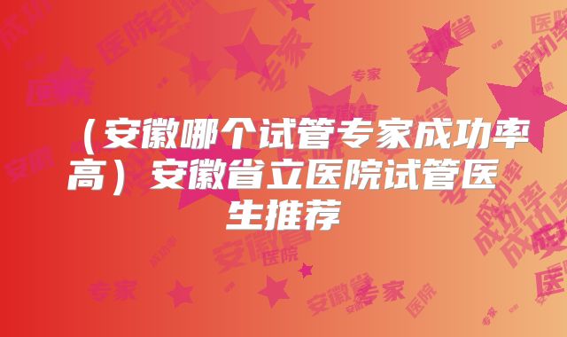 (安徽哪个试管专家成功率高)安徽省立医院试管医生推荐
