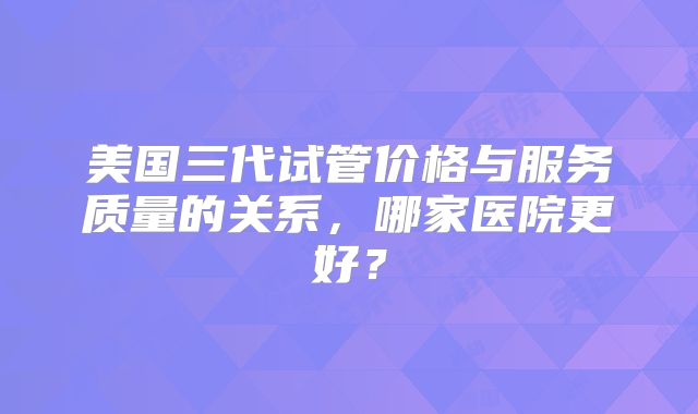美国三代试管价格与服务质量的关系，哪家医院更好？