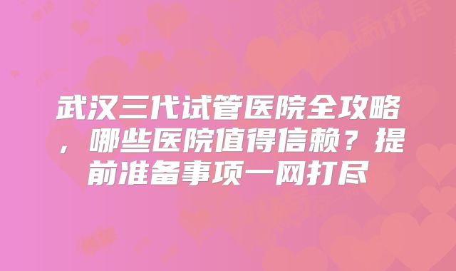武汉三代试管医院全攻略,哪些医院值得信赖?提前准备事项一网打尽