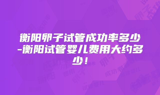 衡阳卵子试管成功率多少-衡阳试管婴儿费用大约多少!