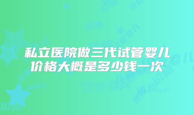 私立医院做三代试管婴儿价格大概是多少钱一次