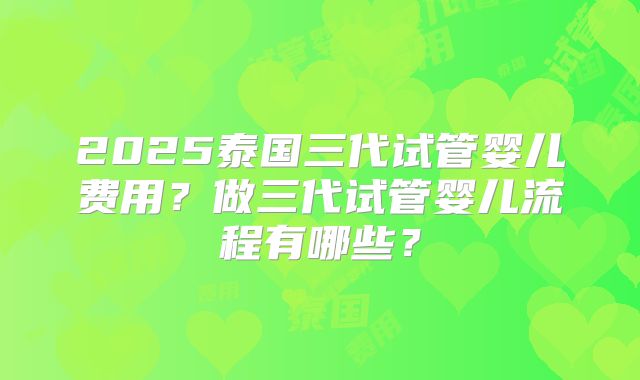 2025泰国三代试管婴儿费用?做三代试管婴儿流程有哪些?