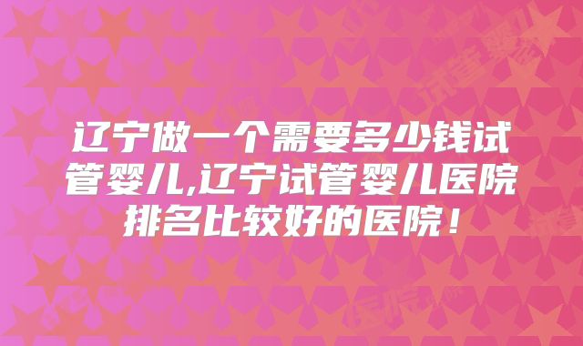 辽宁做一个需要多少钱试管婴儿,辽宁试管婴儿医院排名比较好的医院！