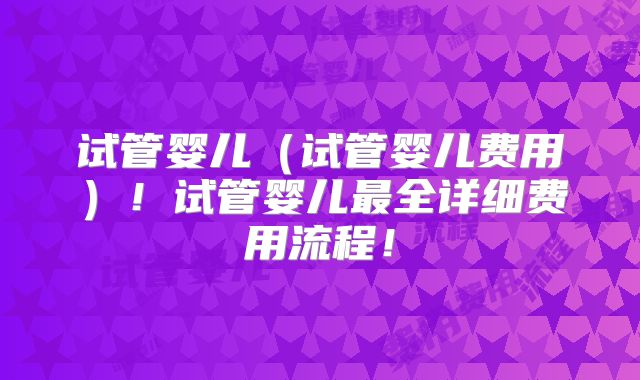 试管婴儿（试管婴儿费用）！试管婴儿最全详细费用流程！
