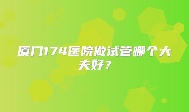 厦门174医院做试管哪个大夫好？
