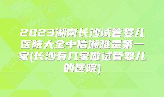 2023湖南长沙试管婴儿医院大全中信湘雅是第一家(长沙有几家做试管婴儿的医院)