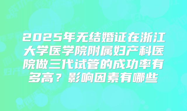 2025年无结婚证在浙江大学医学院附属妇产科医院做三代试管的成功率有多高?影响因素有哪些