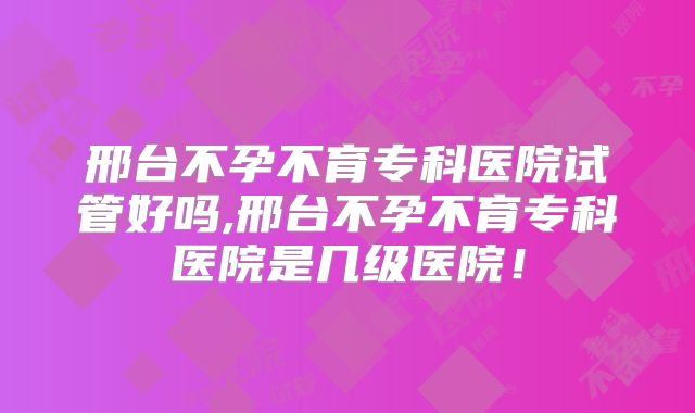 邢台不孕不育专科医院试管好吗,邢台不孕不育专科医院是几级医院！
