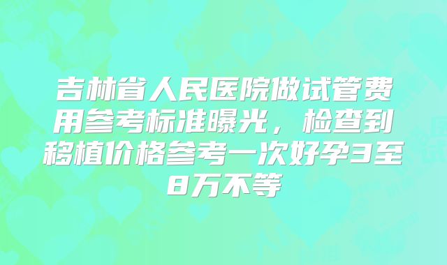 吉林省人民医院做试管费用参考标准曝光，检查到移植价格参考一次好孕3至8万不等