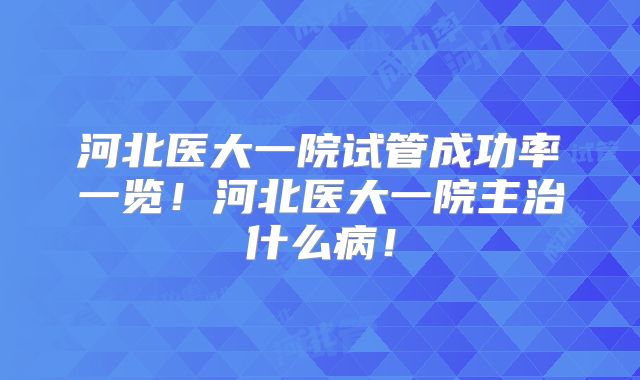 河北医大一院试管成功率一览!河北医大一院主治什么病!