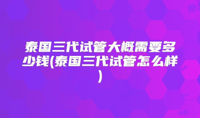泰国三代试管大概需要多少钱(泰国三代试管怎么样)