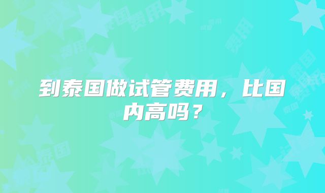 到泰国做试管费用，比国内高吗？