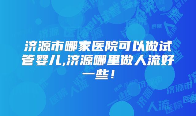济源市哪家医院可以做试管婴儿,济源哪里做人流好一些!