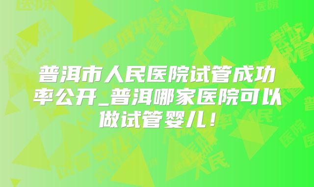 普洱市人民医院试管成功率公开_普洱哪家医院可以做试管婴儿!