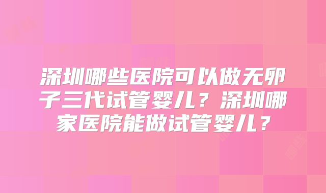 深圳哪些医院可以做无卵子三代试管婴儿？深圳哪家医院能做试管婴儿？