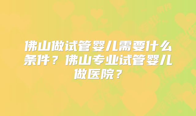 佛山做试管婴儿需要什么条件?佛山专业试管婴儿做医院?