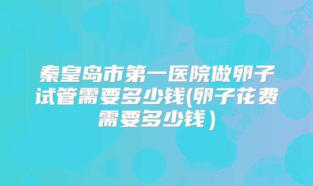 秦皇岛市第一医院做卵子试管需要多少钱(卵子花费需要多少钱)
