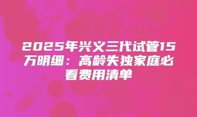 2025年兴义三代试管15万明细：高龄失独家庭必看费用清单