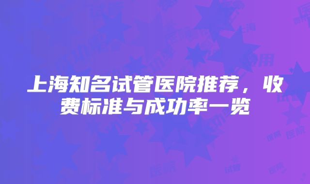 上海知名试管医院推荐，收费标准与成功率一览