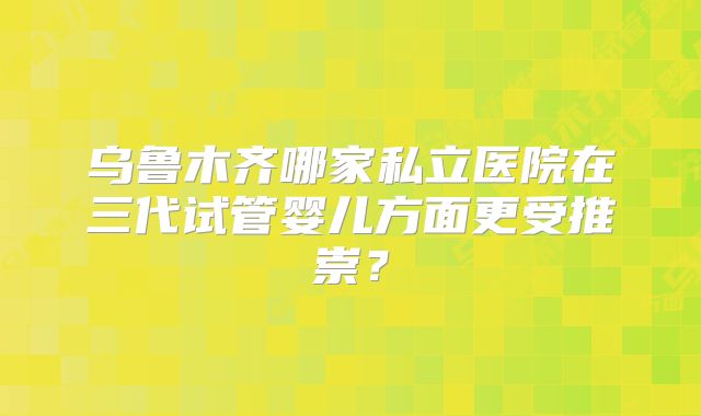 乌鲁木齐哪家私立医院在三代试管婴儿方面更受推崇？