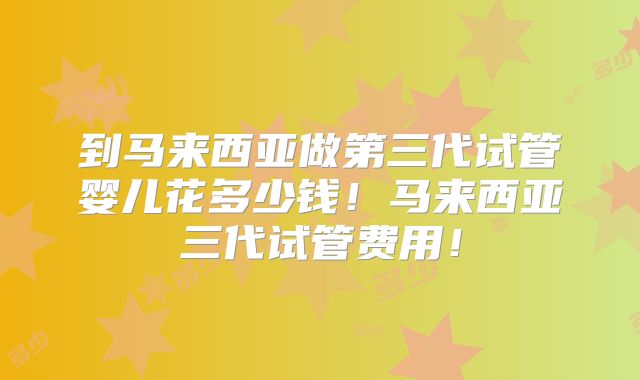 到马来西亚做第三代试管婴儿花多少钱！马来西亚三代试管费用！