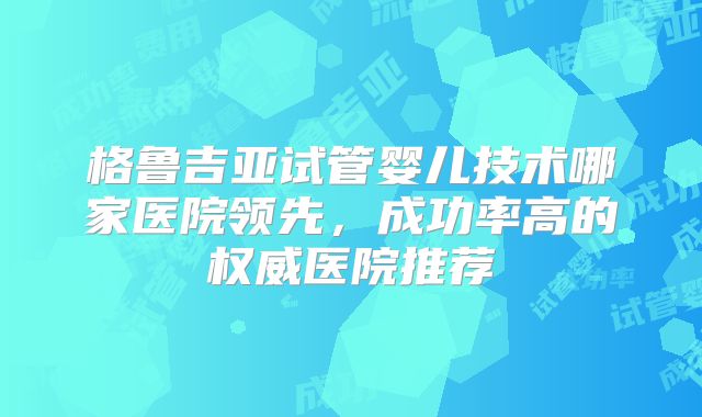 格鲁吉亚试管婴儿技术哪家医院领先,成功率高的权威医院推荐