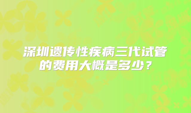 深圳遗传性疾病三代试管的费用大概是多少？
