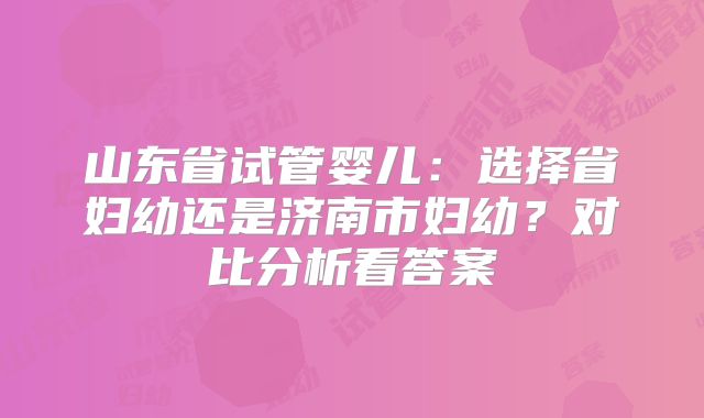 山东省试管婴儿：选择省妇幼还是济南市妇幼？对比分析看答案