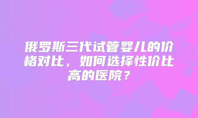 俄罗斯三代试管婴儿的价格对比，如何选择性价比高的医院？