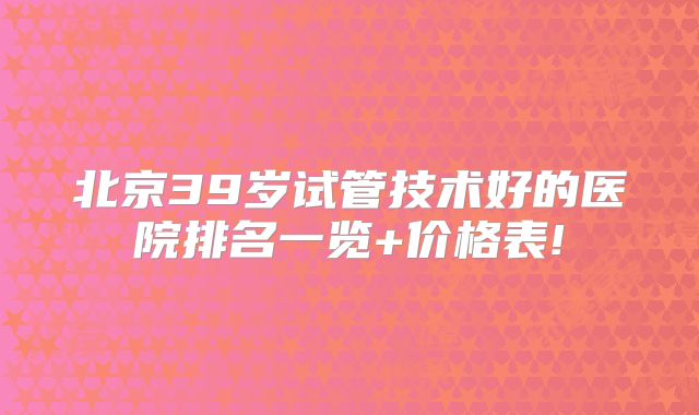 北京39岁试管技术好的医院排名一览+价格表!