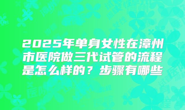 2025年单身女性在漳州市医院做三代试管的流程是怎么样的?步骤有哪些