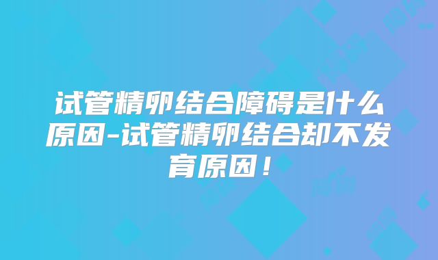 试管精卵结合障碍是什么原因-试管精卵结合却不发育原因！