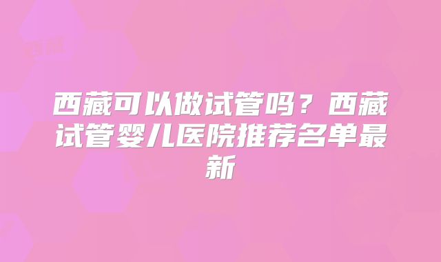 西藏可以做试管吗?西藏试管婴儿医院推荐名单最新