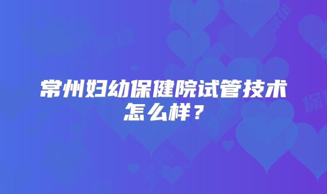 常州妇幼保健院试管技术怎么样？